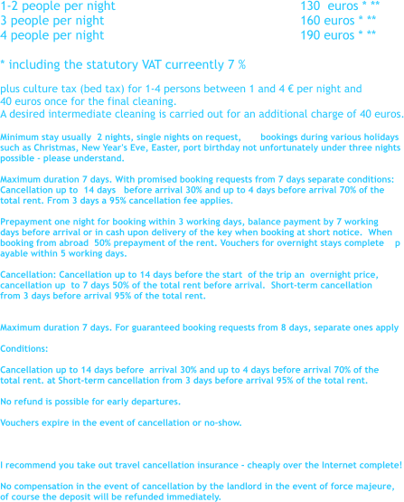 1-2 people per night 					       130  euros * ** 3 people per night 				                160 euros * ** 4 people per night 					       190 euros * **  * including the statutory VAT curreently 7 %   plus culture tax (bed tax) for 1-4 persons between 1 and 4  per night and 40 euros once for the final cleaning. A desired intermediate cleaning is carried out for an additional charge of 40 euros.  Minimum stay usually  2 nights, single nights on request,       bookings during various holidays such as Christmas, New Year's Eve, Easter, port birthday not unfortunately under three nights  possible - please understand.  Maximum duration 7 days. With promised booking requests from 7 days separate conditions: Cancellation up to  14 days   before arrival 30% and up to 4 days before arrival 70% of the  total rent. From 3 days a 95% cancellation fee applies.  Prepayment one night for booking within 3 working days, balance payment by 7 working  days before arrival or in cash upon delivery of the key when booking at short notice.  When  booking from abroad  50% prepayment of the rent. Vouchers for overnight stays complete    p ayable within 5 working days.  Cancellation: Cancellation up to 14 days before the start  of the trip an  overnight price,  cancellation up  to 7 days 50% of the total rent before arrival.  Short-term cancellation  from 3 days before arrival 95% of the total rent.   Maximum duration 7 days. For guaranteed booking requests from 8 days, separate ones apply  Conditions:  Cancellation up to 14 days before  arrival 30% and up to 4 days before arrival 70% of the  total rent. at Short-term cancellation from 3 days before arrival 95% of the total rent.  No refund is possible for early departures.  Vouchers expire in the event of cancellation or no-show.     I recommend you take out travel cancellation insurance - cheaply over the Internet complete!  No compensation in the event of cancellation by the landlord in the event of force majeure,  of course the deposit will be refunded immediately.