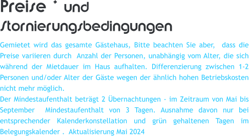Preise * und Stornierungsbedingungen Gemietet wird das gesamte Gstehaus, Bitte beachten Sie aber,  dass die Preise variieren durch  Anzahl der Personen, unabhngig vom Alter, die sich whrend der Mietdauer im Haus aufhalten. Differenzierung zwischen 1-2 Personen und/oder Alter der Gste wegen der hnlich hohen Betriebskosten nicht mehr mglich. Der Mindestaufenthalt betrgt 2 bernachtungen - im Zeitraum von Mai bis September  Mindestaufenthalt von 3 Tagen. Ausnahme davon nur bei entsprechender Kalenderkonstellation und grn gehaltenen Tagen im Belegungskalender .  Aktualisierung Mai 2024