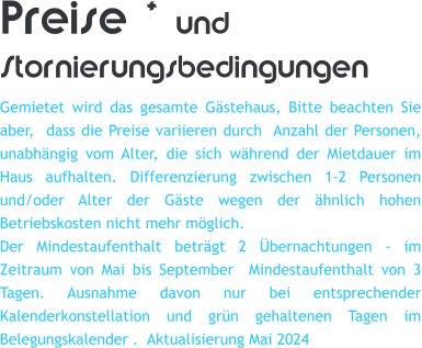 Preise * und Stornierungsbedingungen Gemietet wird das gesamte Gstehaus, Bitte beachten Sie aber,  dass die Preise variieren durch  Anzahl der Personen, unabhngig vom Alter, die sich whrend der Mietdauer im Haus aufhalten. Differenzierung zwischen 1-2 Personen und/oder Alter der Gste wegen der hnlich hohen Betriebskosten nicht mehr mglich. Der Mindestaufenthalt betrgt 2 bernachtungen - im Zeitraum von Mai bis September  Mindestaufenthalt von 3 Tagen. Ausnahme davon nur bei entsprechender Kalenderkonstellation und grn gehaltenen Tagen im Belegungskalender .  Aktualisierung Mai 2024