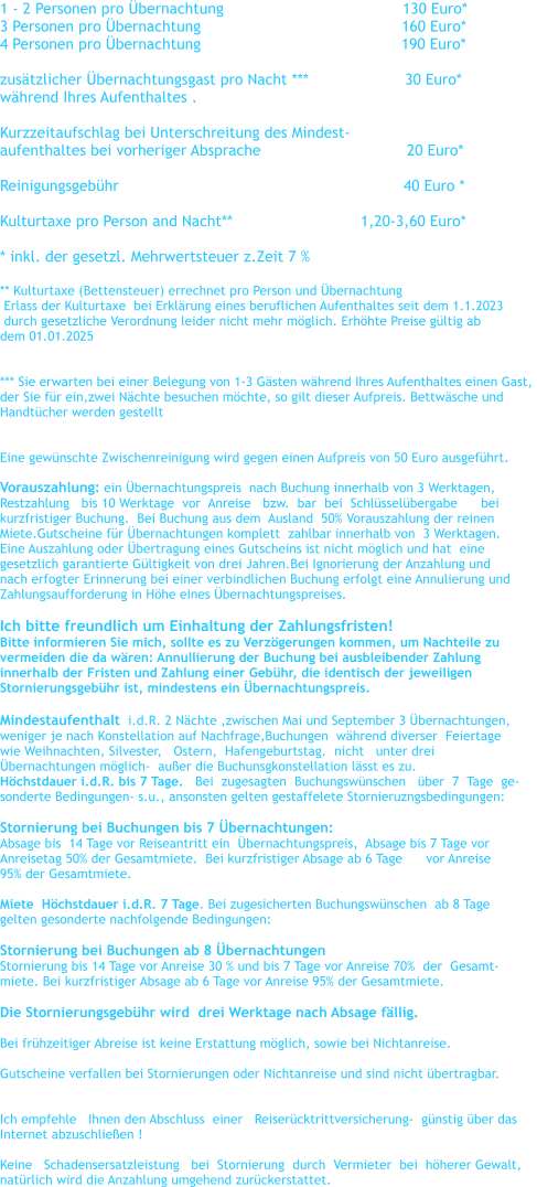 1 - 2 Personen pro �bernachtung				      130 Euro*    3 Personen pro �bernachtung		                                 160 Euro*      4 Personen pro �bernachtung	                                          190 Euro*      zus�tzlicher �bernachtungsgast pro Nacht ***                     30 Euro* w�hrend Ihres Aufenthaltes .  Kurzzeitaufschlag bei Unterschreitung des Mindest- aufenthaltes bei vorheriger Absprache		                20 Euro*  Reinigungsgeb�hr                                                              40 Euro *  Kulturtaxe pro Person and Nacht**		               1,20-3,60 Euro*  * inkl. der gesetzl. Mehrwertsteuer z.Zeit 7 %   ** Kulturtaxe (Bettensteuer) errechnet pro Person und �bernachtung    Erlass der Kulturtaxe  bei Erkl�rung eines beruflichen Aufenthaltes seit dem 1.1.2023   durch gesetzliche Verordnung leider nicht mehr m�glich. Erh�hte Preise g�ltig ab  dem 01.01.2025   *** Sie erwarten bei einer Belegung von 1-3 G�sten w�hrend Ihres Aufenthaltes einen Gast,  der Sie f�r ein,zwei N�chte besuchen m�chte, so gilt dieser Aufpreis. Bettw�sche und  Handt�cher werden gestellt   Eine gew�nschte Zwischenreinigung wird gegen einen Aufpreis von 50 Euro ausgef�hrt.  Vorauszahlung: ein �bernachtungspreis  nach Buchung innerhalb von 3 Werktagen,   Restzahlung   bis 10 Werktage  vor  Anreise   bzw.  bar  bei  Schl�ssel�bergabe      bei    kurzfristiger Buchung.  Bei Buchung aus dem  Ausland  50% Vorauszahlung der reinen  Miete.Gutscheine f�r �bernachtungen komplett  zahlbar innerhalb von  3 Werktagen. Eine Auszahlung oder �bertragung eines Gutscheins ist nicht m�glich und hat  eine  gesetzlich garantierte G�ltigkeit von drei Jahren.Bei Ignorierung der Anzahlung und  nach erfogter Erinnerung bei einer verbindlichen Buchung erfolgt eine Annulierung und  Zahlungsaufforderung in H�he eines �bernachtungspreises.  Ich bitte freundlich um Einhaltung der Zahlungsfristen! Bitte informieren Sie mich, sollte es zu Verz�gerungen kommen, um Nachteile zu  vermeiden die da w�ren: Annullierung der Buchung bei ausbleibender Zahlung  innerhalb der Fristen und Zahlung einer Geb�hr, die identisch der jeweiligen  Stornierungsgeb�hr ist, mindestens ein �bernachtungspreis.  Mindestaufenthalt  i.d.R. 2 N�chte ,zwischen Mai und September 3 �bernachtungen,   weniger je nach Konstellation auf Nachfrage,Buchungen  w�hrend diverser  Feiertage  wie Weihnachten, Silvester,   Ostern,  Hafengeburtstag.  nicht   unter drei  �bernachtungen m�glich-  au�er die Buchunsgkonstellation l�sst es zu. H�chstdauer i.d.R. bis 7 Tage.   Bei  zugesagten  Buchungsw�nschen   �ber  7  Tage  ge- sonderte Bedingungen- s.u., ansonsten gelten gestaffelete Stornieruzngsbedingungen:  Stornierung bei Buchungen bis 7 �bernachtungen:   Absage bis  14 Tage vor Reiseantritt ein  �bernachtungspreis,  Absage bis 7 Tage vor  Anreisetag 50% der Gesamtmiete.  Bei kurzfristiger Absage ab 6 Tage      vor Anreise  95% der Gesamtmiete.  Miete  H�chstdauer i.d.R. 7 Tage. Bei zugesicherten Buchungsw�nschen  ab 8 Tage  gelten gesonderte nachfolgende Bedingungen:   Stornierung bei Buchungen ab 8 �bernachtungen Stornierung bis 14 Tage vor Anreise 30 % und bis 7 Tage vor Anreise 70%  der  Gesamt- miete. Bei kurzfristiger Absage ab 6 Tage vor Anreise 95% der Gesamtmiete.  Die Stornierungsgeb�hr wird  drei Werktage nach Absage f�llig.    Bei fr�hzeitiger Abreise ist keine Erstattung m�glich, sowie bei Nichtanreise.  Gutscheine verfallen bei Stornierungen oder Nichtanreise und sind nicht �bertragbar.    Ich empfehle   Ihnen den Abschluss  einer   Reiser�cktrittversicherung-  g�nstig �ber das   Internet abzuschlie�en !  Keine   Schadensersatzleistung   bei  Stornierung  durch  Vermieter  bei  h�herer Gewalt,  nat�rlich wird die Anzahlung umgehend zur�ckerstattet.