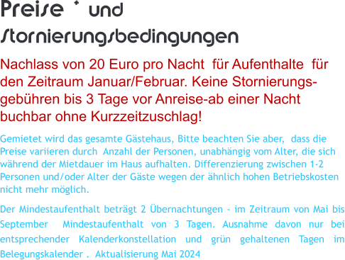 Preise * und Stornierungsbedingungen Nachlass von 20 Euro pro Nacht  f�r Aufenthalte  f�r den Zeitraum Januar/Februar. Keine Stornierungs- geb�hren bis 3 Tage vor Anreise-ab einer Nacht buchbar ohne Kurzzeitzuschlag! Gemietet wird das gesamte G�stehaus, Bitte beachten Sie aber,  dass die Preise variieren durch  Anzahl der Personen, unabh�ngig vom Alter, die sich w�hrend der Mietdauer im Haus aufhalten. Differenzierung zwischen 1-2 Personen und/oder Alter der G�ste wegen der �hnlich hohen Betriebskosten nicht mehr m�glich. Der Mindestaufenthalt betr�gt 2 �bernachtungen - im Zeitraum von Mai bis September  Mindestaufenthalt von 3 Tagen. Ausnahme davon nur bei entsprechender Kalenderkonstellation und gr�n gehaltenen Tagen im Belegungskalender .  Aktualisierung Mai 2024
