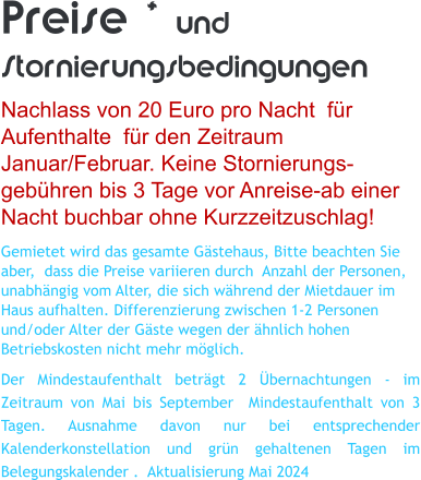Preise * und Stornierungsbedingungen Nachlass von 20 Euro pro Nacht  f�r Aufenthalte  f�r den Zeitraum Januar/Februar. Keine Stornierungs- geb�hren bis 3 Tage vor Anreise-ab einer Nacht buchbar ohne Kurzzeitzuschlag! Gemietet wird das gesamte G�stehaus, Bitte beachten Sie aber,  dass die Preise variieren durch  Anzahl der Personen, unabh�ngig vom Alter, die sich w�hrend der Mietdauer im Haus aufhalten. Differenzierung zwischen 1-2 Personen und/oder Alter der G�ste wegen der �hnlich hohen Betriebskosten nicht mehr m�glich. Der Mindestaufenthalt betr�gt 2 �bernachtungen - im Zeitraum von Mai bis September  Mindestaufenthalt von 3 Tagen. Ausnahme davon nur bei entsprechender Kalenderkonstellation und gr�n gehaltenen Tagen im Belegungskalender .  Aktualisierung Mai 2024