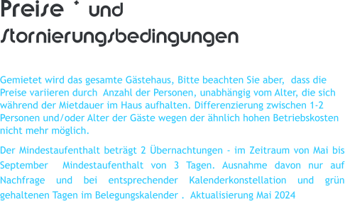 Preise * und Stornierungsbedingungen  Gemietet wird das gesamte G�stehaus, Bitte beachten Sie aber,  dass die Preise variieren durch  Anzahl der Personen, unabh�ngig vom Alter, die sich w�hrend der Mietdauer im Haus aufhalten. Differenzierung zwischen 1-2 Personen und/oder Alter der G�ste wegen der �hnlich hohen Betriebskosten nicht mehr m�glich. Der Mindestaufenthalt betr�gt 2 �bernachtungen - im Zeitraum von Mai bis September  Mindestaufenthalt von 3 Tagen. Ausnahme davon nur auf Nachfrage und bei entsprechender Kalenderkonstellation und gr�n gehaltenen Tagen im Belegungskalender .  Aktualisierung Mai 2024