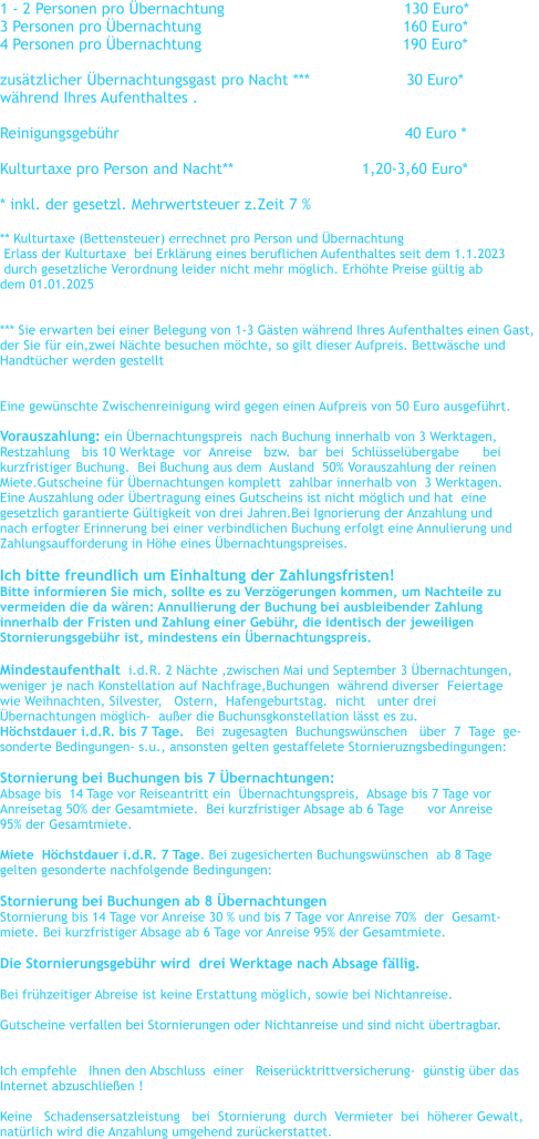 1 - 2 Personen pro �bernachtung				      130 Euro*    3 Personen pro �bernachtung		                                 160 Euro*      4 Personen pro �bernachtung	                                          190 Euro*      zus�tzlicher �bernachtungsgast pro Nacht ***                     30 Euro* w�hrend Ihres Aufenthaltes .  Reinigungsgeb�hr                                                              40 Euro *  Kulturtaxe pro Person and Nacht**		               1,20-3,60 Euro*  * inkl. der gesetzl. Mehrwertsteuer z.Zeit 7 %   ** Kulturtaxe (Bettensteuer) errechnet pro Person und �bernachtung    Erlass der Kulturtaxe  bei Erkl�rung eines beruflichen Aufenthaltes seit dem 1.1.2023   durch gesetzliche Verordnung leider nicht mehr m�glich. Erh�hte Preise g�ltig ab  dem 01.01.2025   *** Sie erwarten bei einer Belegung von 1-3 G�sten w�hrend Ihres Aufenthaltes einen Gast,  der Sie f�r ein,zwei N�chte besuchen m�chte, so gilt dieser Aufpreis. Bettw�sche und  Handt�cher werden gestellt   Eine gew�nschte Zwischenreinigung wird gegen einen Aufpreis von 50 Euro ausgef�hrt.  Vorauszahlung: ein �bernachtungspreis  nach Buchung innerhalb von 3 Werktagen,   Restzahlung   bis 10 Werktage  vor  Anreise   bzw.  bar  bei  Schl�ssel�bergabe      bei    kurzfristiger Buchung.  Bei Buchung aus dem  Ausland  50% Vorauszahlung der reinen  Miete.Gutscheine f�r �bernachtungen komplett  zahlbar innerhalb von  3 Werktagen. Eine Auszahlung oder �bertragung eines Gutscheins ist nicht m�glich und hat  eine  gesetzlich garantierte G�ltigkeit von drei Jahren.Bei Ignorierung der Anzahlung und  nach erfogter Erinnerung bei einer verbindlichen Buchung erfolgt eine Annulierung und  Zahlungsaufforderung in H�he eines �bernachtungspreises.  Ich bitte freundlich um Einhaltung der Zahlungsfristen! Bitte informieren Sie mich, sollte es zu Verz�gerungen kommen, um Nachteile zu  vermeiden die da w�ren: Annullierung der Buchung bei ausbleibender Zahlung  innerhalb der Fristen und Zahlung einer Geb�hr, die identisch der jeweiligen  Stornierungsgeb�hr ist, mindestens ein �bernachtungspreis.  Mindestaufenthalt  i.d.R. 2 N�chte ,zwischen Mai und September 3 �bernachtungen,   weniger je nach Konstellation auf Nachfrage,Buchungen  w�hrend diverser  Feiertage  wie Weihnachten, Silvester,   Ostern,  Hafengeburtstag.  nicht   unter drei  �bernachtungen m�glich-  au�er die Buchunsgkonstellation l�sst es zu. H�chstdauer i.d.R. bis 7 Tage.   Bei  zugesagten  Buchungsw�nschen   �ber  7  Tage  ge- sonderte Bedingungen- s.u., ansonsten gelten gestaffelete Stornieruzngsbedingungen:  Stornierung bei Buchungen bis 7 �bernachtungen:   Absage bis  14 Tage vor Reiseantritt ein  �bernachtungspreis,  Absage bis 7 Tage vor  Anreisetag 50% der Gesamtmiete.  Bei kurzfristiger Absage ab 6 Tage      vor Anreise  95% der Gesamtmiete.  Miete  H�chstdauer i.d.R. 7 Tage. Bei zugesicherten Buchungsw�nschen  ab 8 Tage  gelten gesonderte nachfolgende Bedingungen:   Stornierung bei Buchungen ab 8 �bernachtungen Stornierung bis 14 Tage vor Anreise 30 % und bis 7 Tage vor Anreise 70%  der  Gesamt- miete. Bei kurzfristiger Absage ab 6 Tage vor Anreise 95% der Gesamtmiete.  Die Stornierungsgeb�hr wird  drei Werktage nach Absage f�llig.    Bei fr�hzeitiger Abreise ist keine Erstattung m�glich, sowie bei Nichtanreise.  Gutscheine verfallen bei Stornierungen oder Nichtanreise und sind nicht �bertragbar.    Ich empfehle   Ihnen den Abschluss  einer   Reiser�cktrittversicherung-  g�nstig �ber das   Internet abzuschlie�en !  Keine   Schadensersatzleistung   bei  Stornierung  durch  Vermieter  bei  h�herer Gewalt,  nat�rlich wird die Anzahlung umgehend zur�ckerstattet.