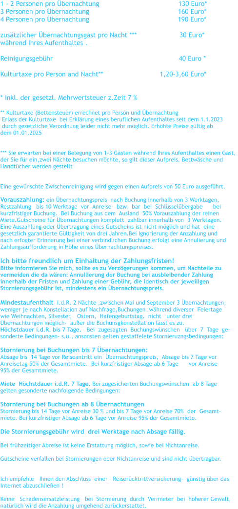 1 - 2 Personen pro �bernachtung				      130 Euro*    3 Personen pro �bernachtung		                                 160 Euro*      4 Personen pro �bernachtung	                                          190 Euro*      zus�tzlicher �bernachtungsgast pro Nacht ***                     30 Euro* w�hrend Ihres Aufenthaltes .  Reinigungsgeb�hr                                                              40 Euro *  Kulturtaxe pro Person and Nacht**		               1,20-3,60 Euro*   * inkl. der gesetzl. Mehrwertsteuer z.Zeit 7 %   ** Kulturtaxe (Bettensteuer) errechnet pro Person und �bernachtung    Erlass der Kulturtaxe  bei Erkl�rung eines beruflichen Aufenthaltes seit dem 1.1.2023   durch gesetzliche Verordnung leider nicht mehr m�glich. Erh�hte Preise g�ltig ab  dem 01.01.2025   *** Sie erwarten bei einer Belegung von 1-3 G�sten w�hrend Ihres Aufenthaltes einen Gast,  der Sie f�r ein,zwei N�chte besuchen m�chte, so gilt dieser Aufpreis. Bettw�sche und  Handt�cher werden gestellt   Eine gew�nschte Zwischenreinigung wird gegen einen Aufpreis von 50 Euro ausgef�hrt.  Vorauszahlung: ein �bernachtungspreis  nach Buchung innerhalb von 3 Werktagen,   Restzahlung   bis 10 Werktage  vor  Anreise   bzw.  bar  bei  Schl�ssel�bergabe      bei    kurzfristiger Buchung.  Bei Buchung aus dem  Ausland  50% Vorauszahlung der reinen  Miete.Gutscheine f�r �bernachtungen komplett  zahlbar innerhalb von  3 Werktagen. Eine Auszahlung oder �bertragung eines Gutscheins ist nicht m�glich und hat  eine  gesetzlich garantierte G�ltigkeit von drei Jahren.Bei Ignorierung der Anzahlung und  nach erfogter Erinnerung bei einer verbindlichen Buchung erfolgt eine Annulierung und  Zahlungsaufforderung in H�he eines �bernachtungspreises.  Ich bitte freundlich um Einhaltung der Zahlungsfristen! Bitte informieren Sie mich, sollte es zu Verz�gerungen kommen, um Nachteile zu  vermeiden die da w�ren: Annullierung der Buchung bei ausbleibender Zahlung  innerhalb der Fristen und Zahlung einer Geb�hr, die identisch der jeweiligen  Stornierungsgeb�hr ist, mindestens ein �bernachtungspreis.  Mindestaufenthalt  i.d.R. 2 N�chte ,zwischen Mai und September 3 �bernachtungen,   weniger je nach Konstellation auf Nachfrage,Buchungen  w�hrend diverser  Feiertage  wie Weihnachten, Silvester,   Ostern,  Hafengeburtstag.  nicht   unter drei  �bernachtungen m�glich-  au�er die Buchunsgkonstellation l�sst es zu. H�chstdauer i.d.R. bis 7 Tage.   Bei  zugesagten  Buchungsw�nschen   �ber  7  Tage  ge- sonderte Bedingungen- s.u., ansonsten gelten gestaffelete Stornieruzngsbedingungen:  Stornierung bei Buchungen bis 7 �bernachtungen:   Absage bis  14 Tage vor Reiseantritt ein  �bernachtungspreis,  Absage bis 7 Tage vor  Anreisetag 50% der Gesamtmiete.  Bei kurzfristiger Absage ab 6 Tage      vor Anreise  95% der Gesamtmiete.  Miete  H�chstdauer i.d.R. 7 Tage. Bei zugesicherten Buchungsw�nschen  ab 8 Tage  gelten gesonderte nachfolgende Bedingungen:   Stornierung bei Buchungen ab 8 �bernachtungen Stornierung bis 14 Tage vor Anreise 30 % und bis 7 Tage vor Anreise 70%  der  Gesamt- miete. Bei kurzfristiger Absage ab 6 Tage vor Anreise 95% der Gesamtmiete.  Die Stornierungsgeb�hr wird  drei Werktage nach Absage f�llig.    Bei fr�hzeitiger Abreise ist keine Erstattung m�glich, sowie bei Nichtanreise.  Gutscheine verfallen bei Stornierungen oder Nichtanreise und sind nicht �bertragbar.    Ich empfehle   Ihnen den Abschluss  einer   Reiser�cktrittversicherung-  g�nstig �ber das   Internet abzuschlie�en !  Keine   Schadensersatzleistung   bei  Stornierung  durch  Vermieter  bei  h�herer Gewalt,  nat�rlich wird die Anzahlung umgehend zur�ckerstattet.