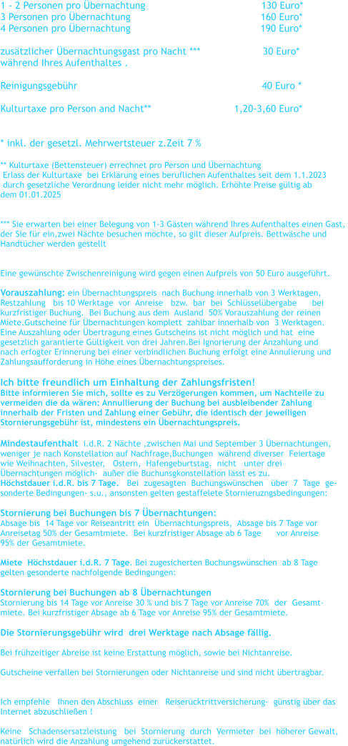 1 - 2 Personen pro �bernachtung				      130 Euro*    3 Personen pro �bernachtung		                                 160 Euro*      4 Personen pro �bernachtung	                                          190 Euro*      zus�tzlicher �bernachtungsgast pro Nacht ***                     30 Euro* w�hrend Ihres Aufenthaltes .  Reinigungsgeb�hr                                                              40 Euro *  Kulturtaxe pro Person and Nacht**		               1,20-3,60 Euro*   * inkl. der gesetzl. Mehrwertsteuer z.Zeit 7 %   ** Kulturtaxe (Bettensteuer) errechnet pro Person und �bernachtung    Erlass der Kulturtaxe  bei Erkl�rung eines beruflichen Aufenthaltes seit dem 1.1.2023   durch gesetzliche Verordnung leider nicht mehr m�glich. Erh�hte Preise g�ltig ab  dem 01.01.2025   *** Sie erwarten bei einer Belegung von 1-3 G�sten w�hrend Ihres Aufenthaltes einen Gast,  der Sie f�r ein,zwei N�chte besuchen m�chte, so gilt dieser Aufpreis. Bettw�sche und  Handt�cher werden gestellt   Eine gew�nschte Zwischenreinigung wird gegen einen Aufpreis von 50 Euro ausgef�hrt.  Vorauszahlung: ein �bernachtungspreis  nach Buchung innerhalb von 3 Werktagen,   Restzahlung   bis 10 Werktage  vor  Anreise   bzw.  bar  bei  Schl�ssel�bergabe      bei    kurzfristiger Buchung.  Bei Buchung aus dem  Ausland  50% Vorauszahlung der reinen  Miete.Gutscheine f�r �bernachtungen komplett  zahlbar innerhalb von  3 Werktagen. Eine Auszahlung oder �bertragung eines Gutscheins ist nicht m�glich und hat  eine  gesetzlich garantierte G�ltigkeit von drei Jahren.Bei Ignorierung der Anzahlung und  nach erfogter Erinnerung bei einer verbindlichen Buchung erfolgt eine Annulierung und  Zahlungsaufforderung in H�he eines �bernachtungspreises.  Ich bitte freundlich um Einhaltung der Zahlungsfristen! Bitte informieren Sie mich, sollte es zu Verz�gerungen kommen, um Nachteile zu  vermeiden die da w�ren: Annullierung der Buchung bei ausbleibender Zahlung  innerhalb der Fristen und Zahlung einer Geb�hr, die identisch der jeweiligen  Stornierungsgeb�hr ist, mindestens ein �bernachtungspreis.  Mindestaufenthalt  i.d.R. 2 N�chte ,zwischen Mai und September 3 �bernachtungen,   weniger je nach Konstellation auf Nachfrage,Buchungen  w�hrend diverser  Feiertage  wie Weihnachten, Silvester,   Ostern,  Hafengeburtstag.  nicht   unter drei  �bernachtungen m�glich-  au�er die Buchunsgkonstellation l�sst es zu. H�chstdauer i.d.R. bis 7 Tage.   Bei  zugesagten  Buchungsw�nschen   �ber  7  Tage  ge- sonderte Bedingungen- s.u., ansonsten gelten gestaffelete Stornieruzngsbedingungen:  Stornierung bei Buchungen bis 7 �bernachtungen:   Absage bis  14 Tage vor Reiseantritt ein  �bernachtungspreis,  Absage bis 7 Tage vor  Anreisetag 50% der Gesamtmiete.  Bei kurzfristiger Absage ab 6 Tage      vor Anreise  95% der Gesamtmiete.  Miete  H�chstdauer i.d.R. 7 Tage. Bei zugesicherten Buchungsw�nschen  ab 8 Tage  gelten gesonderte nachfolgende Bedingungen:   Stornierung bei Buchungen ab 8 �bernachtungen Stornierung bis 14 Tage vor Anreise 30 % und bis 7 Tage vor Anreise 70%  der  Gesamt- miete. Bei kurzfristiger Absage ab 6 Tage vor Anreise 95% der Gesamtmiete.  Die Stornierungsgeb�hr wird  drei Werktage nach Absage f�llig.    Bei fr�hzeitiger Abreise ist keine Erstattung m�glich, sowie bei Nichtanreise.  Gutscheine verfallen bei Stornierungen oder Nichtanreise und sind nicht �bertragbar.    Ich empfehle   Ihnen den Abschluss  einer   Reiser�cktrittversicherung-  g�nstig �ber das   Internet abzuschlie�en !  Keine   Schadensersatzleistung   bei  Stornierung  durch  Vermieter  bei  h�herer Gewalt,  nat�rlich wird die Anzahlung umgehend zur�ckerstattet.
